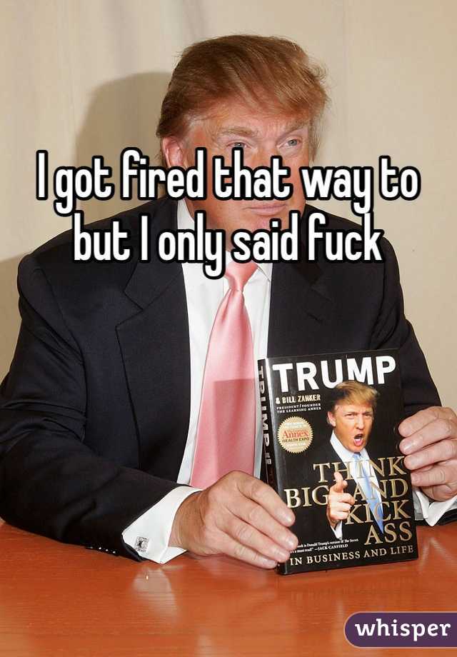 I got fired that way to but I only said fuck