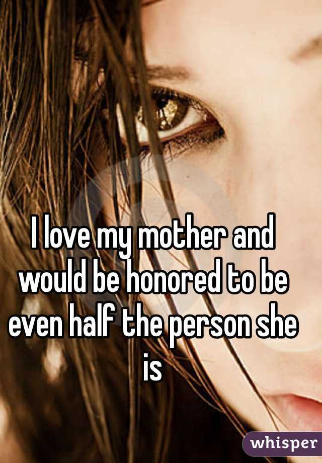 I love my mother and would be honored to be even half the person she is