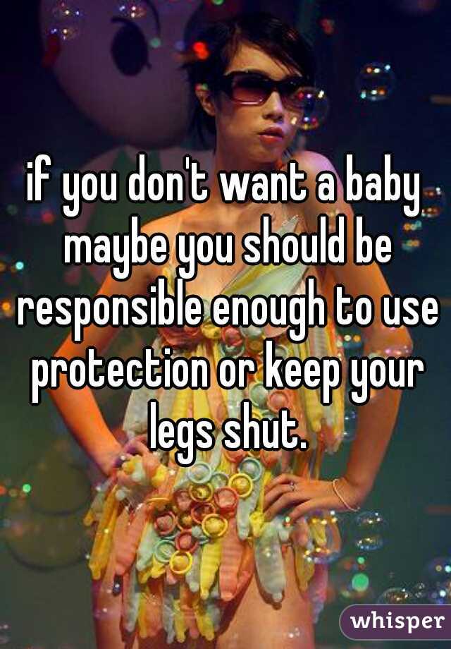 if you don't want a baby maybe you should be responsible enough to use protection or keep your legs shut.