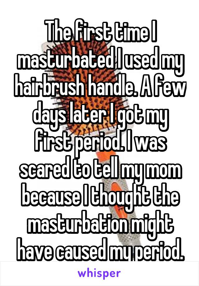 The first time I masturbated I used my hairbrush handle. A few days later I got my first period. I was scared to tell my mom because I thought the masturbation might have caused my period.