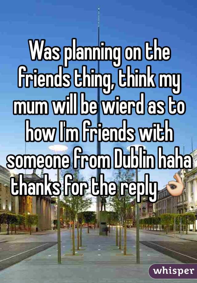 Was planning on the friends thing, think my mum will be wierd as to how I'm friends with someone from Dublin haha thanks for the reply 👌