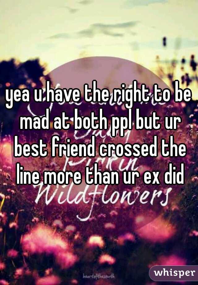 yea u have the right to be mad at both ppl but ur best friend crossed the line more than ur ex did