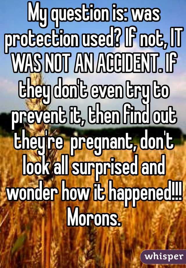 My question is: was protection used? If not, IT WAS NOT AN ACCIDENT. If they don't even try to prevent it, then find out they're  pregnant, don't look all surprised and wonder how it happened!!!
Morons.
