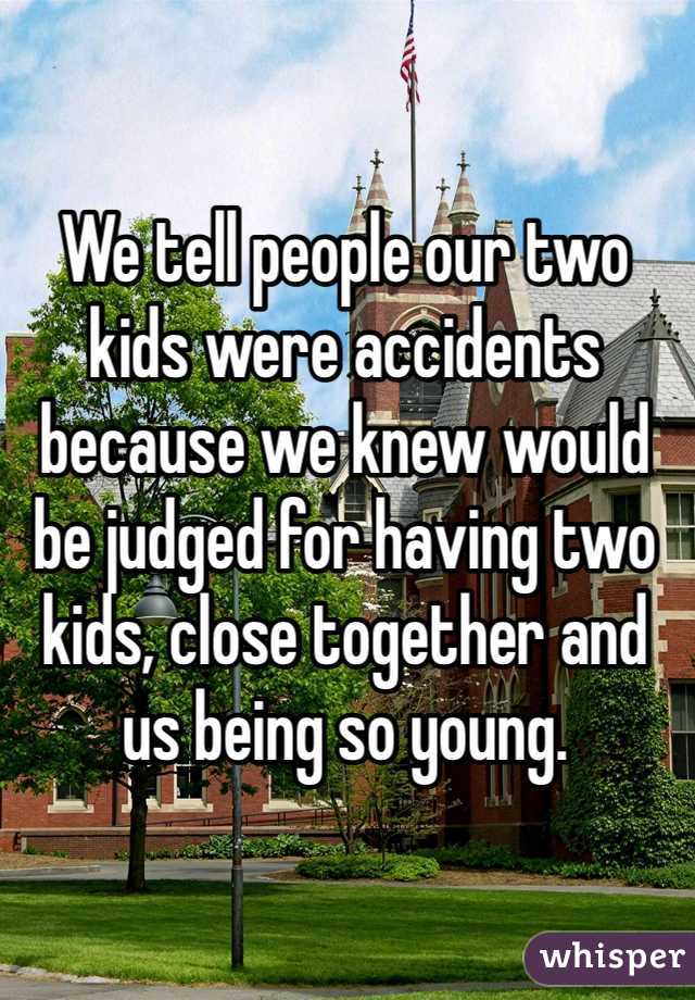 We tell people our two kids were accidents because we knew would be judged for having two kids, close together and us being so young. 