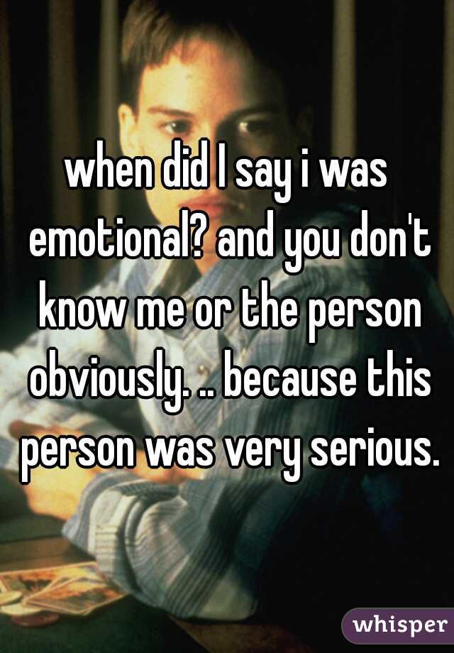 when did I say i was emotional? and you don't know me or the person obviously. .. because this person was very serious.