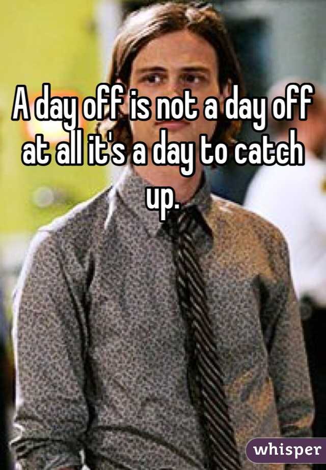 A day off is not a day off at all it's a day to catch up.