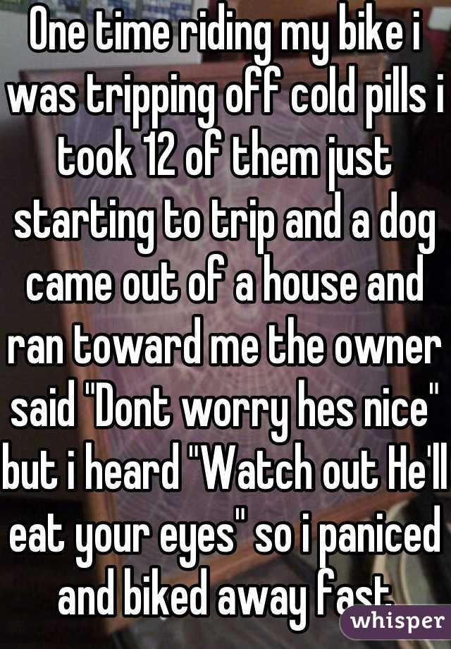 One time riding my bike i was tripping off cold pills i took 12 of them just starting to trip and a dog came out of a house and ran toward me the owner said "Dont worry hes nice" but i heard "Watch out He'll eat your eyes" so i paniced and biked away fast