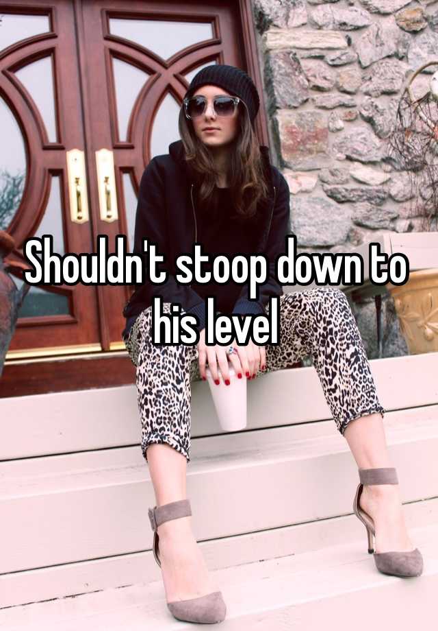 shouldn-t-stoop-down-to-his-level