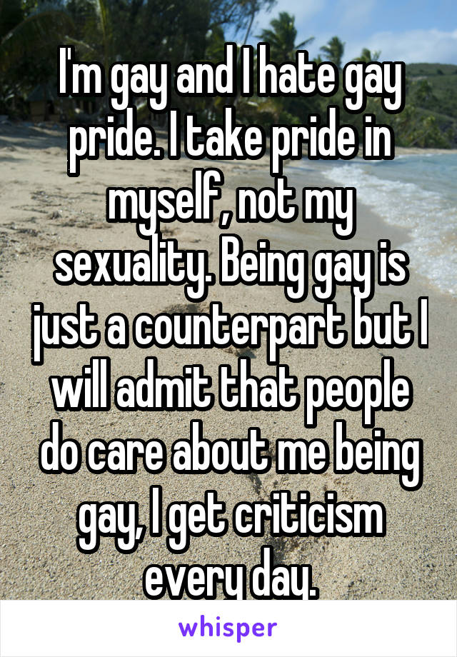 I'm gay and I hate gay pride. I take pride in myself, not my sexuality. Being gay is just a counterpart but I will admit that people do care about me being gay, I get criticism every day.