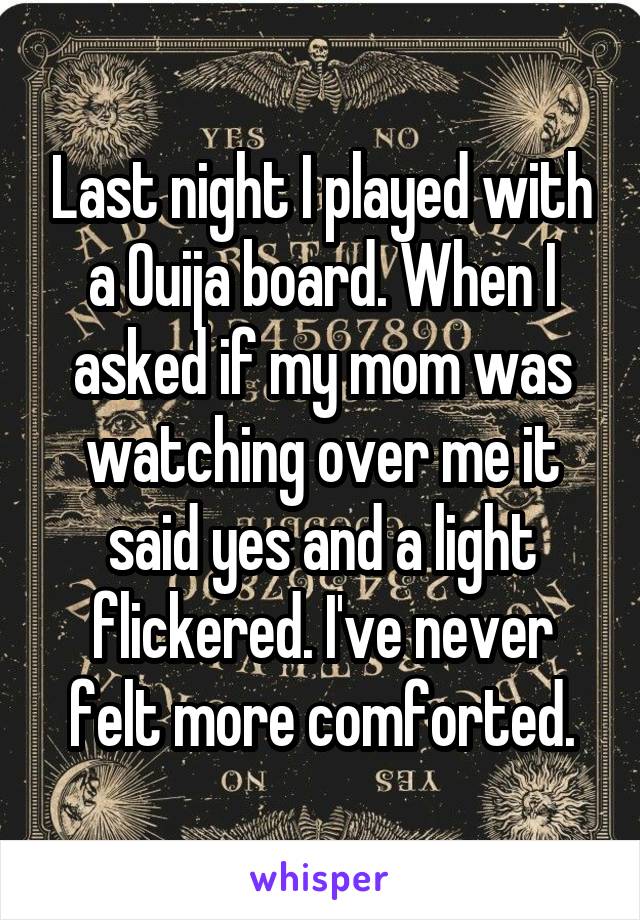 Last night I played with a Ouija board. When I asked if my mom was watching over me it said yes and a light flickered. I've never felt more comforted.