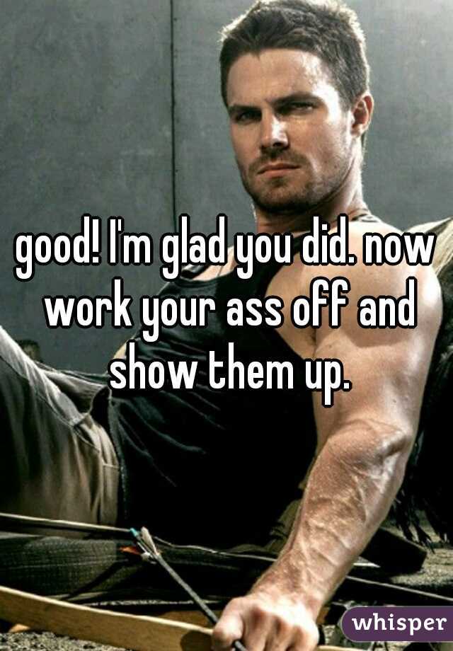 good! I'm glad you did. now work your ass off and show them up.
