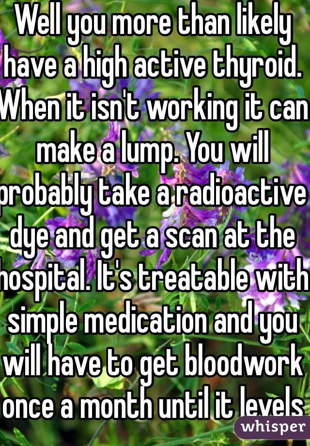 Well you more than likely have a high active thyroid. When it isn't working it can make a lump. You will probably take a radioactive dye and get a scan at the hospital. It's treatable with simple medication and you will have to get bloodwork once a month until it levels out.