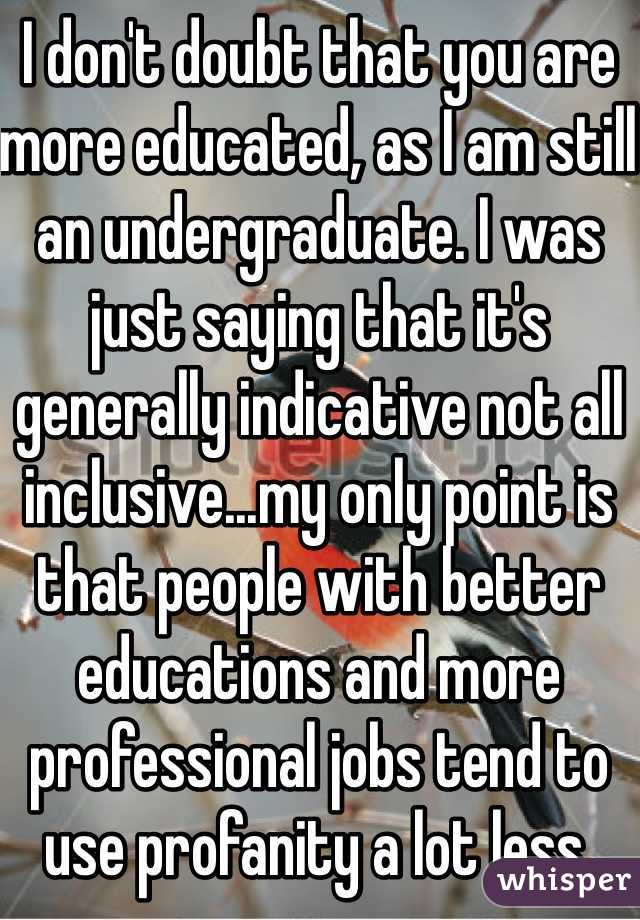 I don't doubt that you are more educated, as I am still an undergraduate. I was just saying that it's generally indicative not all inclusive...my only point is that people with better educations and more professional jobs tend to use profanity a lot less.