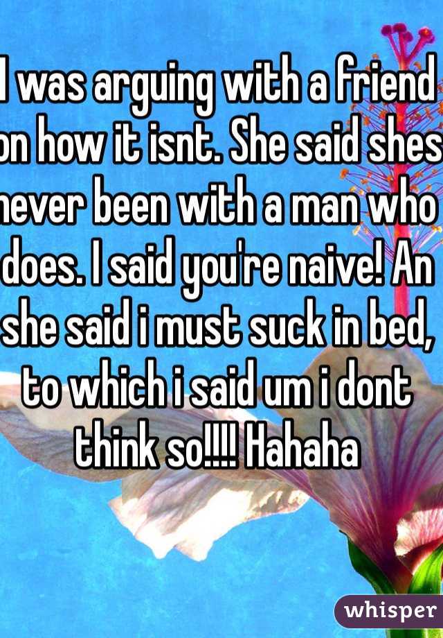 I was arguing with a friend on how it isnt. She said shes never been with a man who does. I said you're naive! An she said i must suck in bed, to which i said um i dont think so!!!! Hahaha
