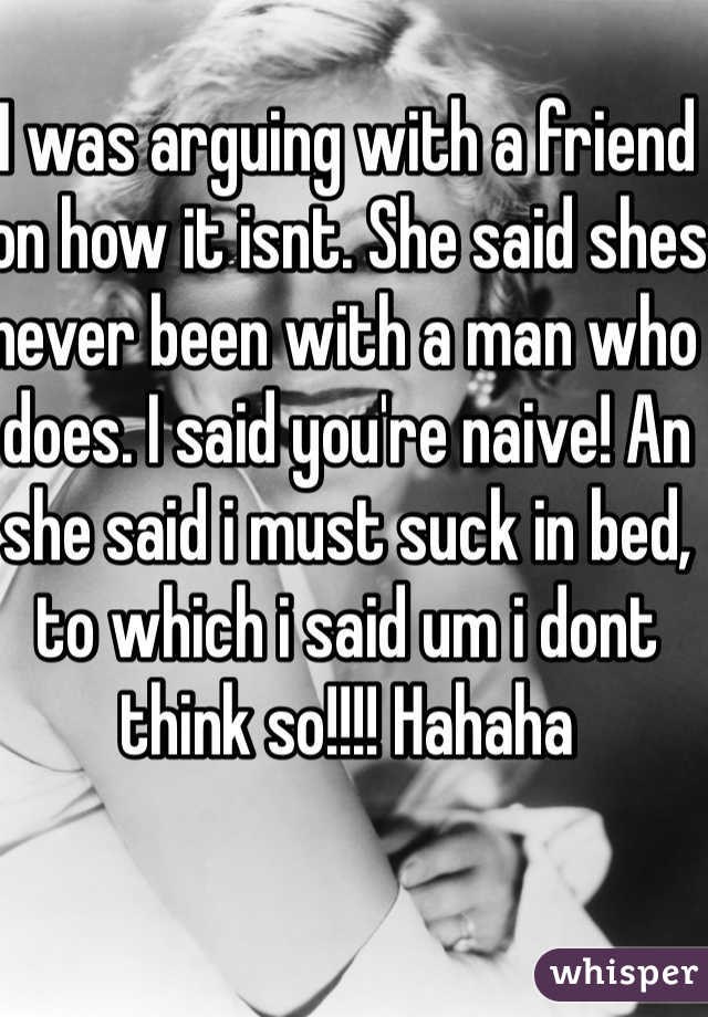 I was arguing with a friend on how it isnt. She said shes never been with a man who does. I said you're naive! An she said i must suck in bed, to which i said um i dont think so!!!! Hahaha 