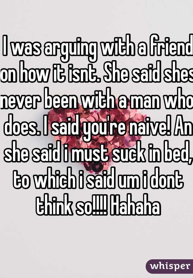 I was arguing with a friend on how it isnt. She said shes never been with a man who does. I said you're naive! An she said i must suck in bed, to which i said um i dont think so!!!! Hahaha 