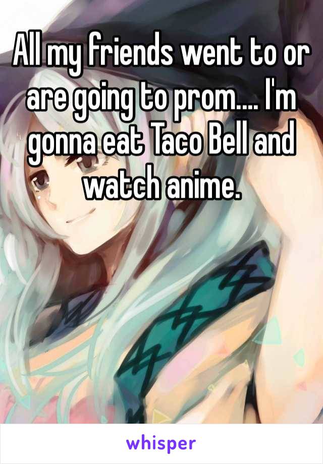 All my friends went to or are going to prom.... I'm gonna eat Taco Bell and watch anime.