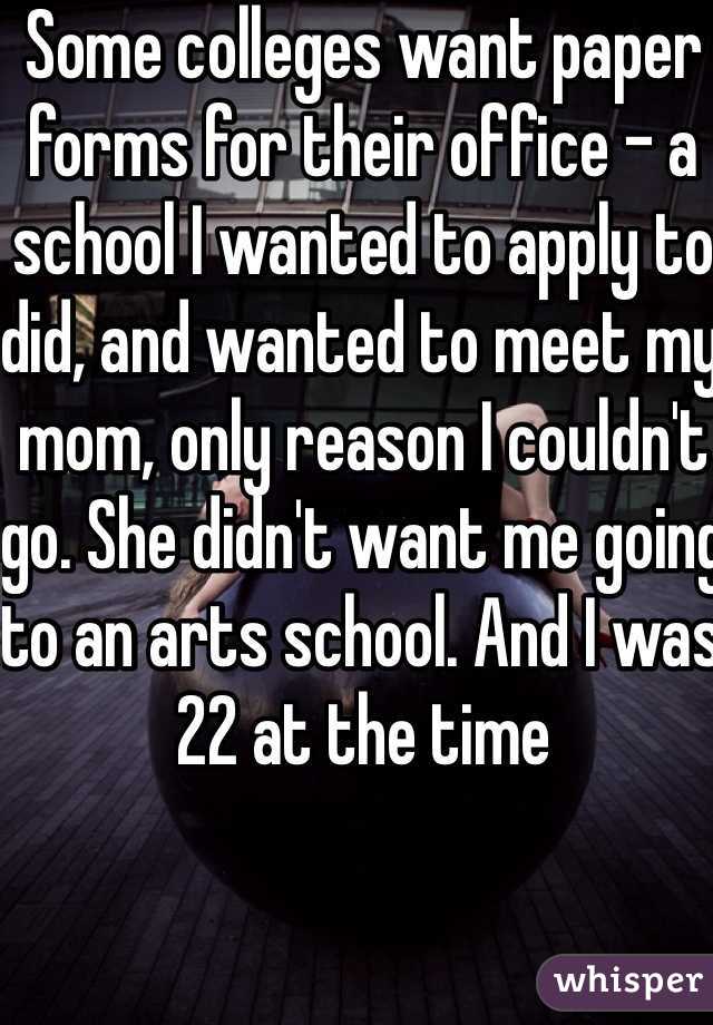 Some colleges want paper forms for their office - a school I wanted to apply to did, and wanted to meet my mom, only reason I couldn't go. She didn't want me going to an arts school. And I was 22 at the time