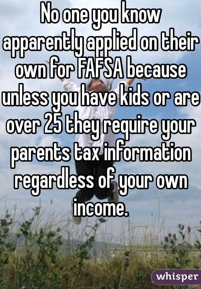 No one you know apparently applied on their own for FAFSA because unless you have kids or are over 25 they require your parents tax information regardless of your own income.