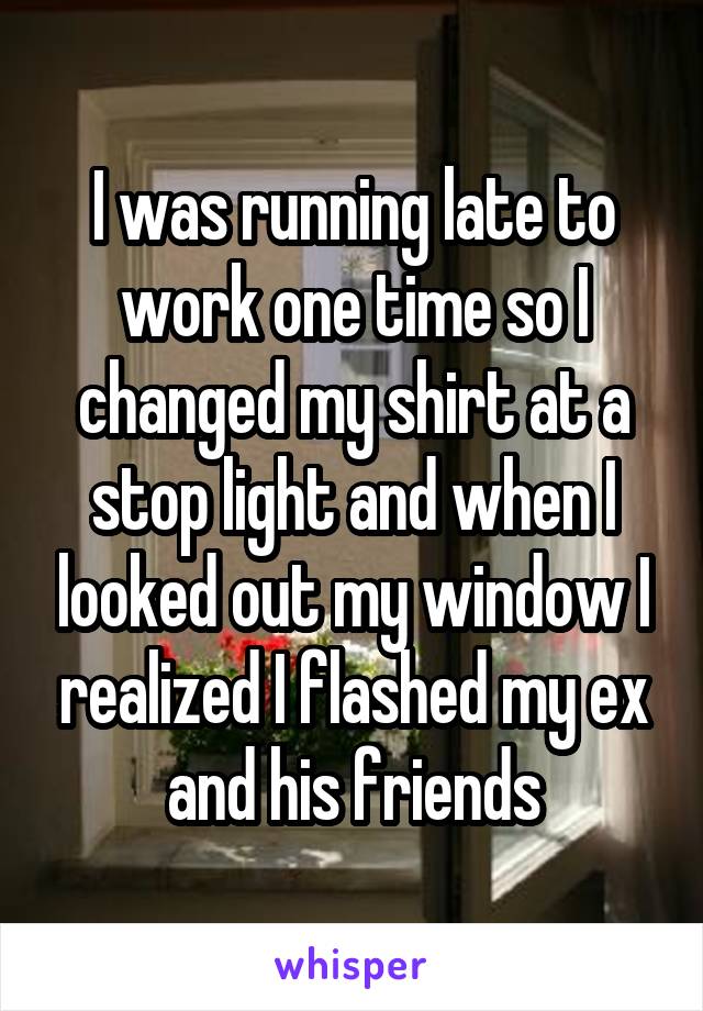 I was running late to work one time so I changed my shirt at a stop light and when I looked out my window I realized I flashed my ex and his friends