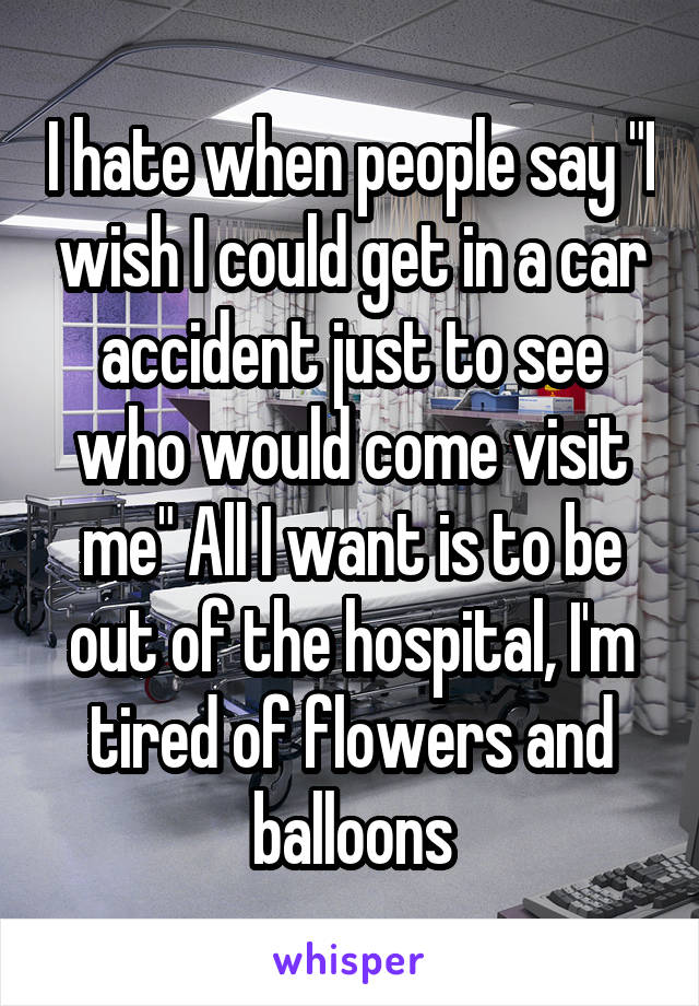 I hate when people say "I wish I could get in a car accident just to see who would come visit me" All I want is to be out of the hospital, I'm tired of flowers and balloons