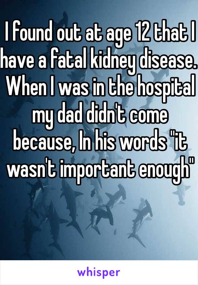I found out at age 12 that I have a fatal kidney disease. When I was in the hospital my dad didn't come because, In his words "it wasn't important enough"