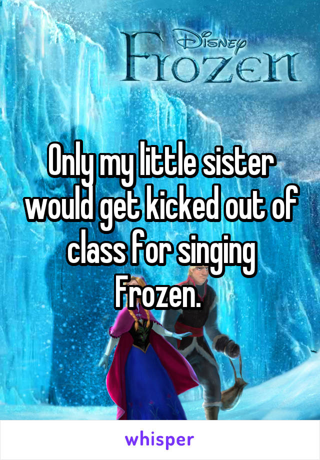 Only my little sister would get kicked out of class for singing Frozen. 