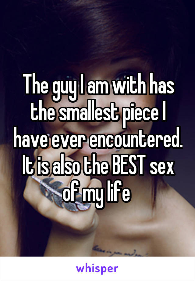 The guy I am with has the smallest piece I have ever encountered. It is also the BEST sex of my life 