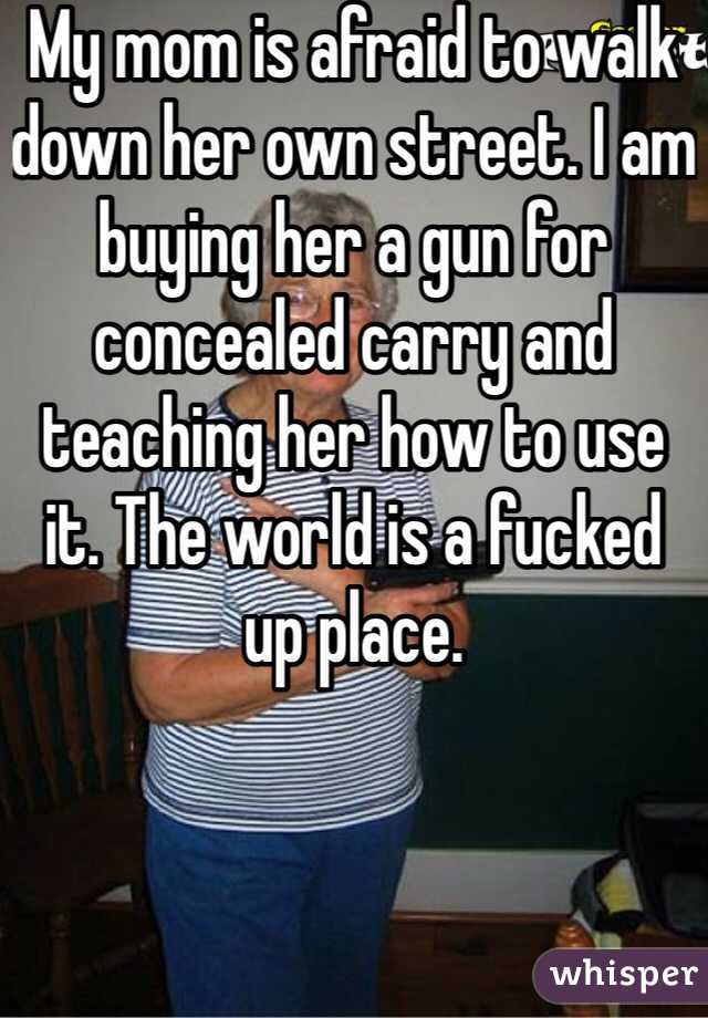 My mom is afraid to walk down her own street. I am buying her a gun for concealed carry and teaching her how to use it. The world is a fucked up place.