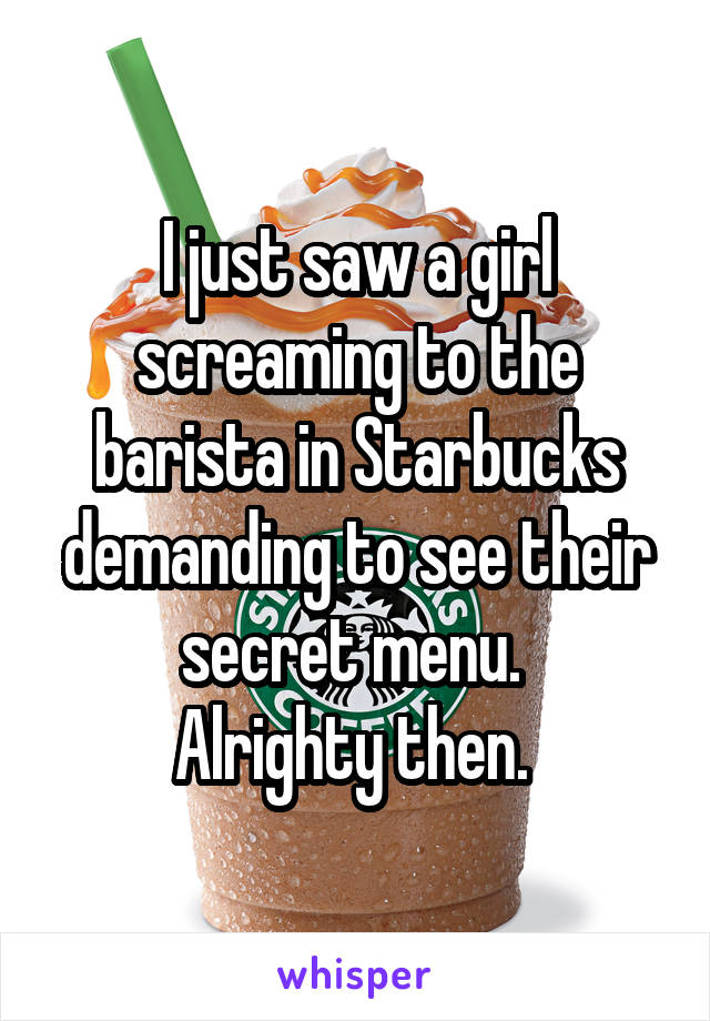 I just saw a girl screaming to the barista in Starbucks demanding to see their secret menu. 
Alrighty then. 