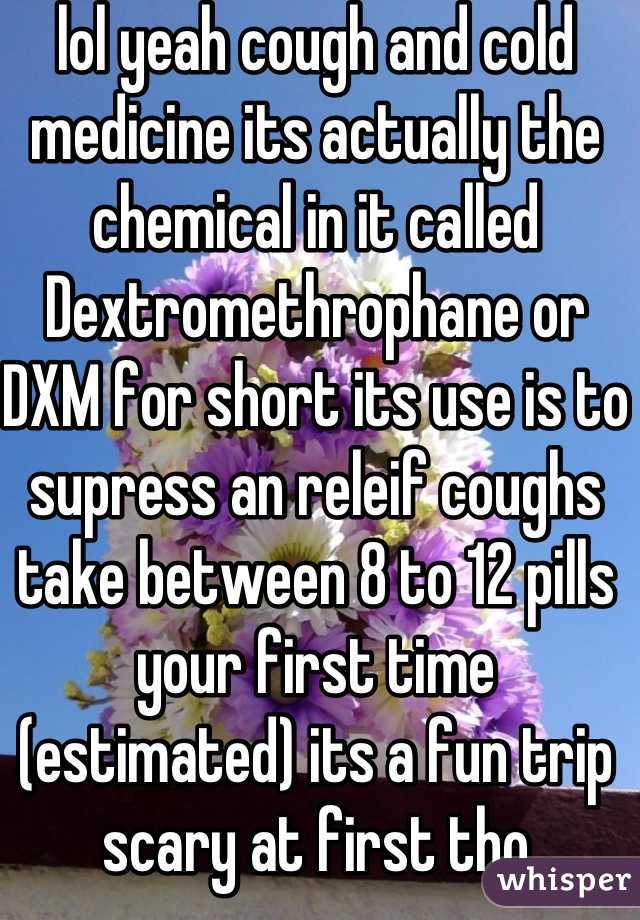 lol yeah cough and cold medicine its actually the chemical in it called Dextromethrophane or DXM for short its use is to supress an releif coughs take between 8 to 12 pills your first time (estimated) its a fun trip scary at first tho