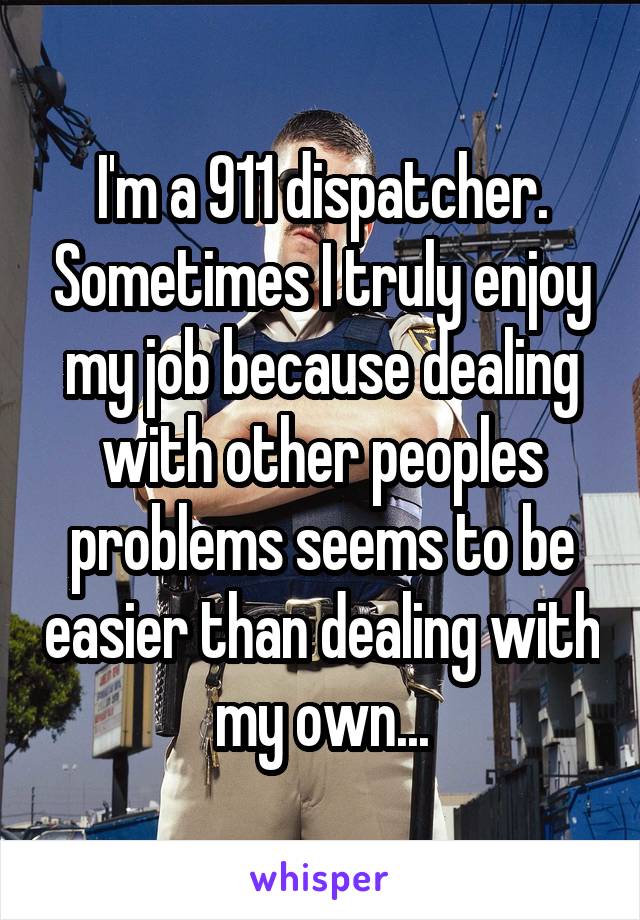 I'm a 911 dispatcher. Sometimes I truly enjoy my job because dealing with other peoples problems seems to be easier than dealing with my own...