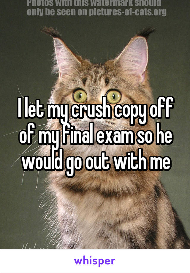 I let my crush copy off of my final exam so he would go out with me