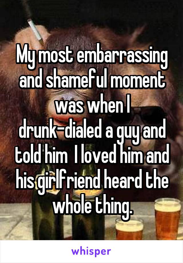 My most embarrassing and shameful moment was when I drunk-dialed a guy and told him  I loved him and his girlfriend heard the whole thing.