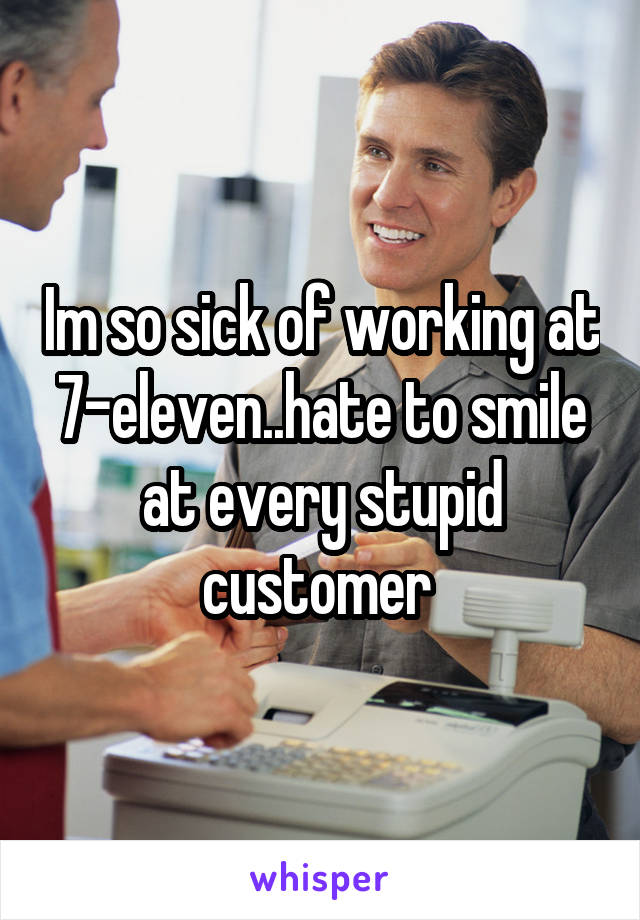 Im so sick of working at 7-eleven..hate to smile at every stupid customer 