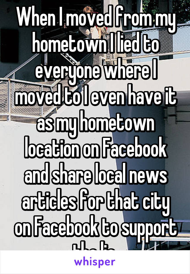 When I moved from my hometown I lied to everyone where I moved to I even have it as my hometown location on Facebook and share local news articles for that city on Facebook to support the lie 