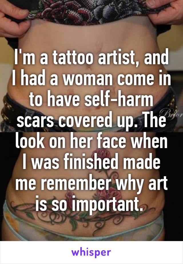 I'm a tattoo artist, and I had a woman come in to have self-harm scars covered up. The look on her face when I was finished made me remember why art is so important. 