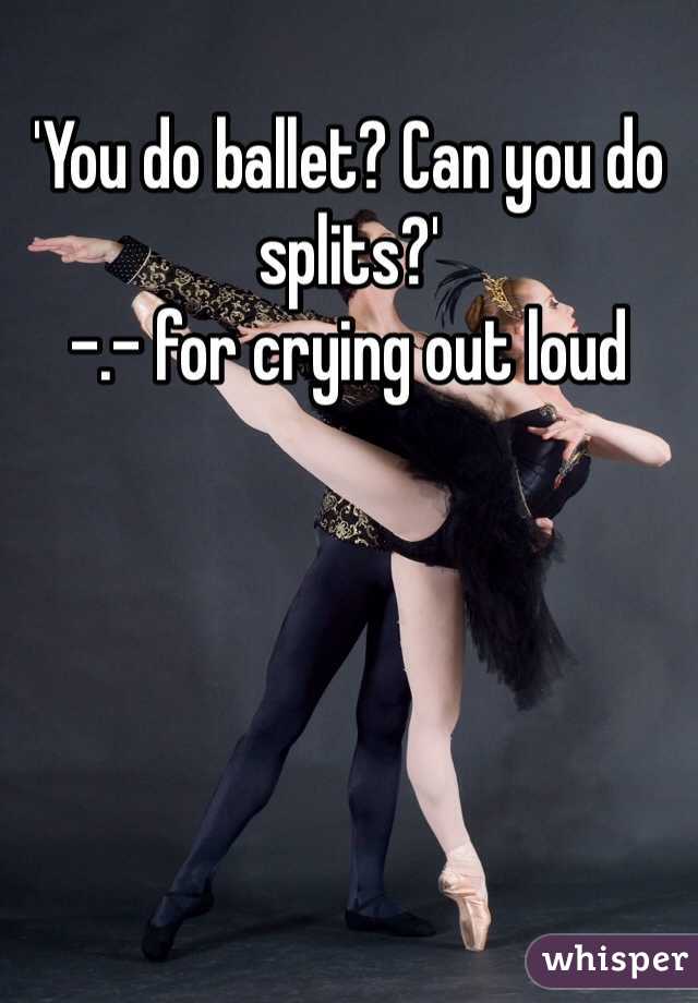 'You do ballet? Can you do splits?'
-.- for crying out loud 
