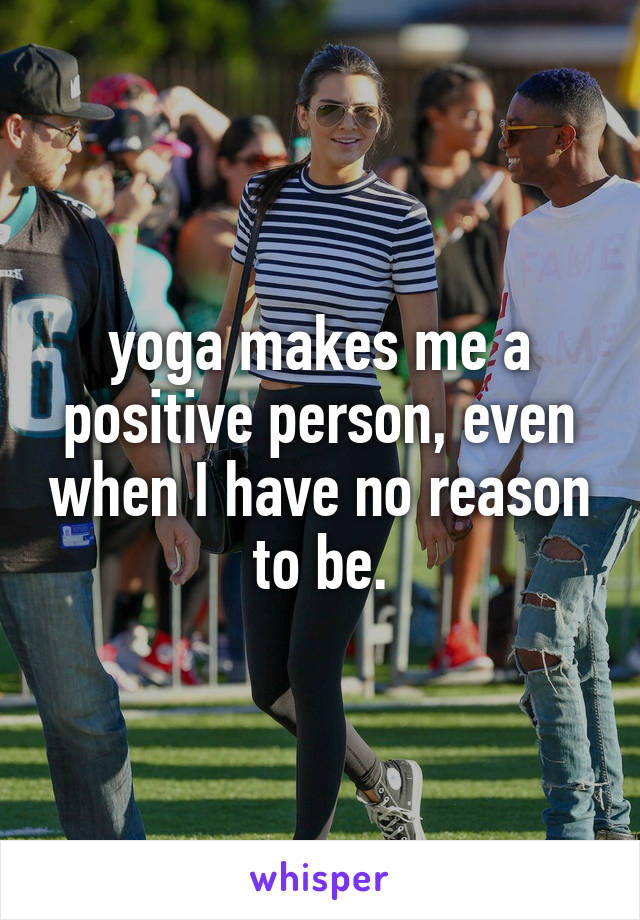 yoga makes me a positive person, even when I have no reason to be.