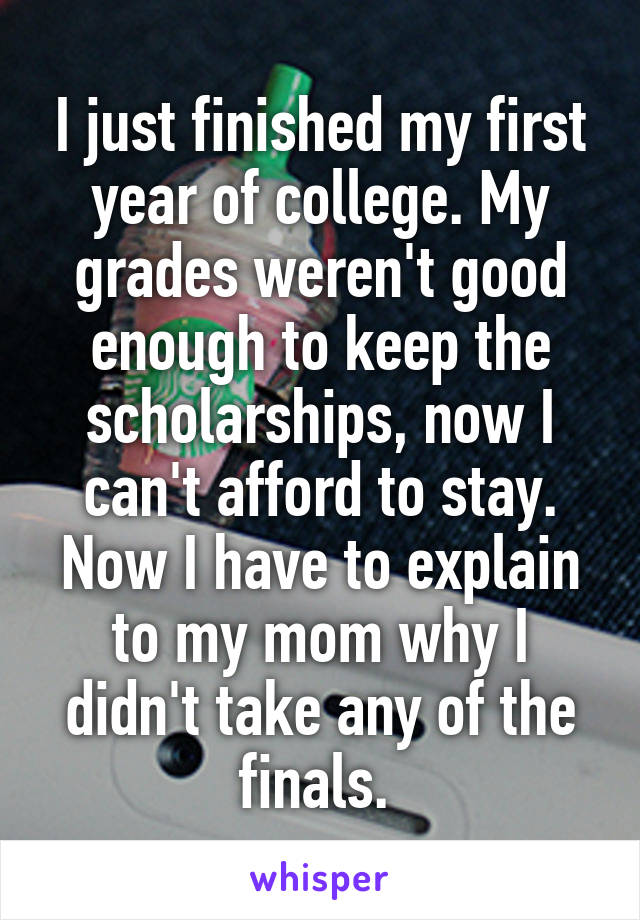 I just finished my first year of college. My grades weren't good enough to keep the scholarships, now I can't afford to stay. Now I have to explain to my mom why I didn't take any of the finals. 