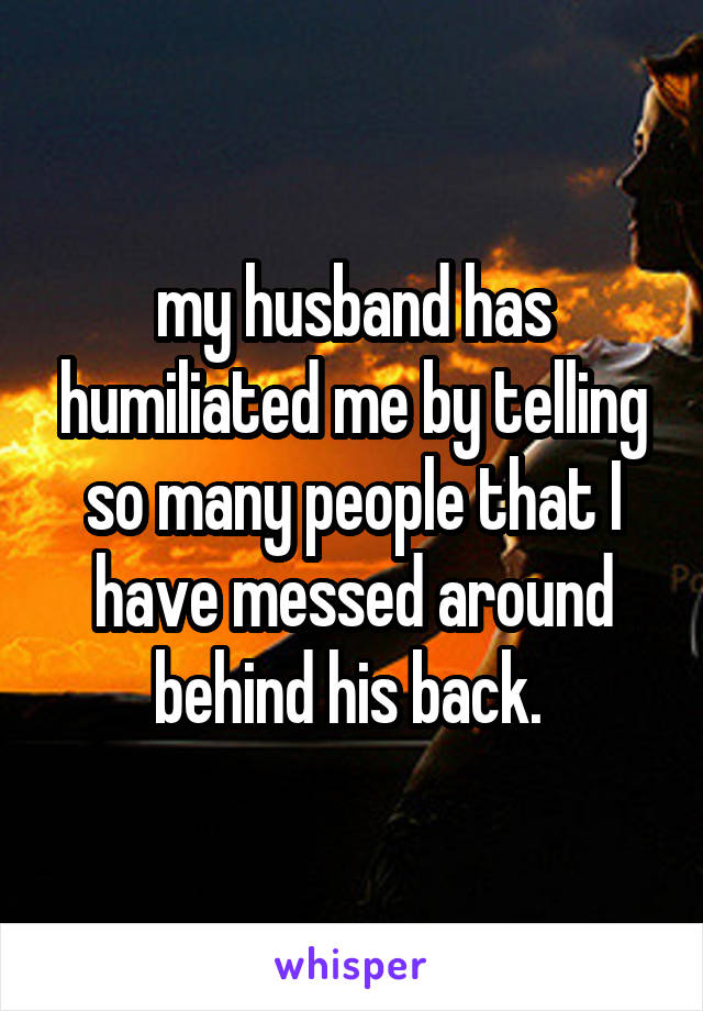 my husband has humiliated me by telling so many people that I have messed around behind his back. 