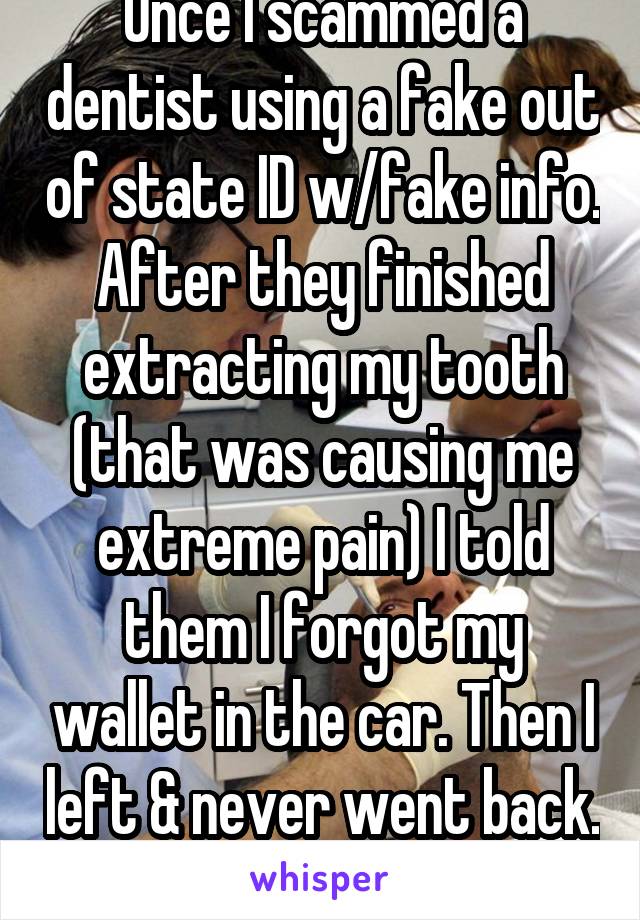 Once I scammed a dentist using a fake out of state ID w/fake info. After they finished extracting my tooth (that was causing me extreme pain) I told them I forgot my wallet in the car. Then I left & never went back. 