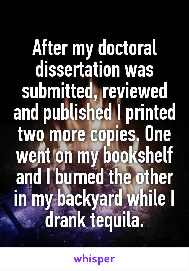 After my doctoral dissertation was submitted, reviewed and published I printed two more copies. One went on my bookshelf and I burned the other in my backyard while I drank tequila.