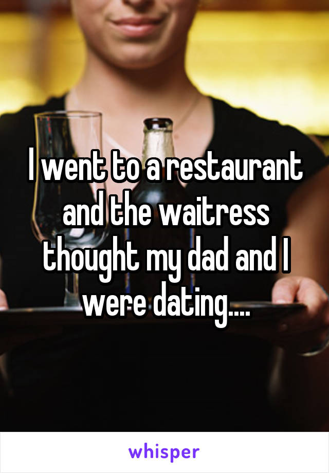 I went to a restaurant and the waitress thought my dad and I were dating....