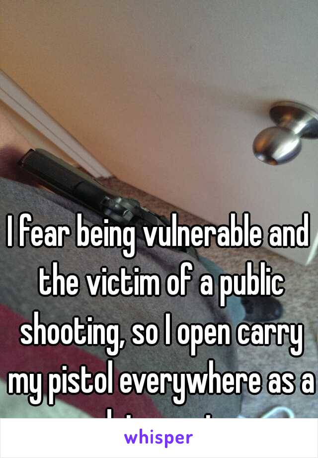 I fear being vulnerable and the victim of a public shooting, so I open carry my pistol everywhere as a deterrent.