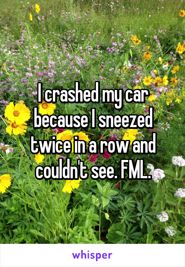 I crashed my car because I sneezed twice in a row and couldn't see. FML.