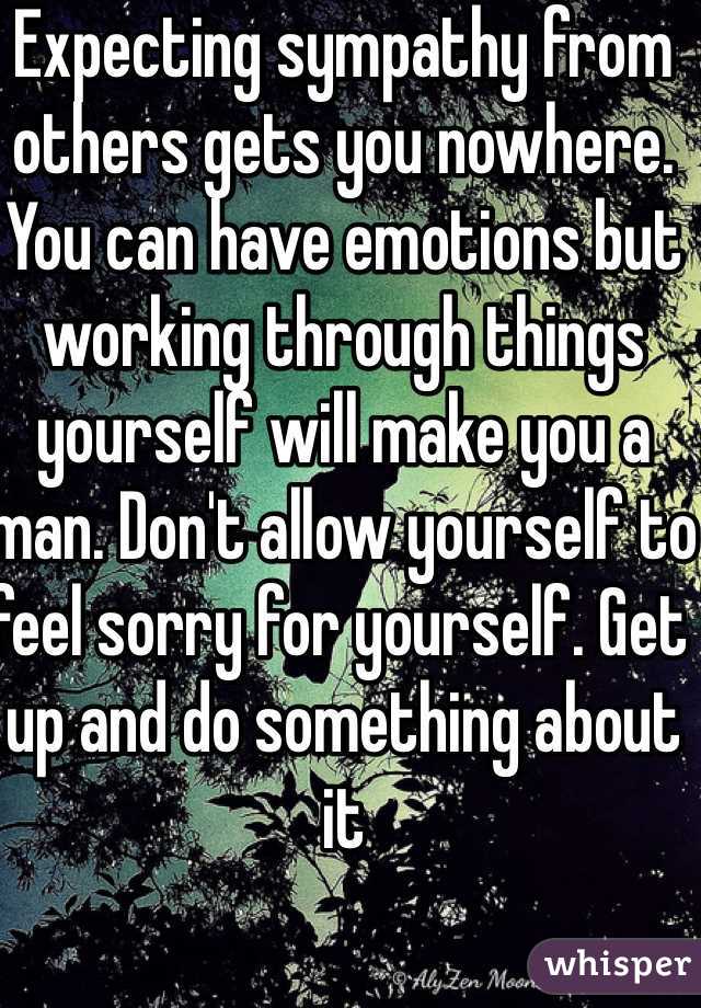 Expecting sympathy from others gets you nowhere. You can have emotions but working through things yourself will make you a man. Don't allow yourself to feel sorry for yourself. Get up and do something about it