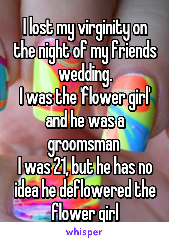 I lost my virginity on the night of my friends wedding.
I was the 'flower girl' and he was a groomsman 
I was 21, but he has no idea he deflowered the flower girl