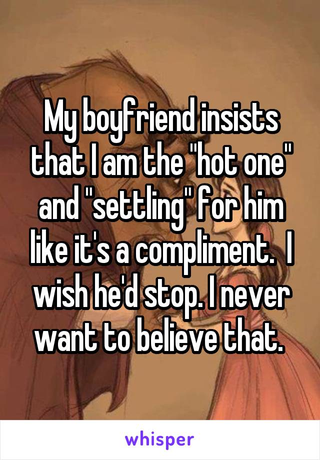 My boyfriend insists that I am the "hot one" and "settling" for him like it's a compliment.  I wish he'd stop. I never want to believe that. 