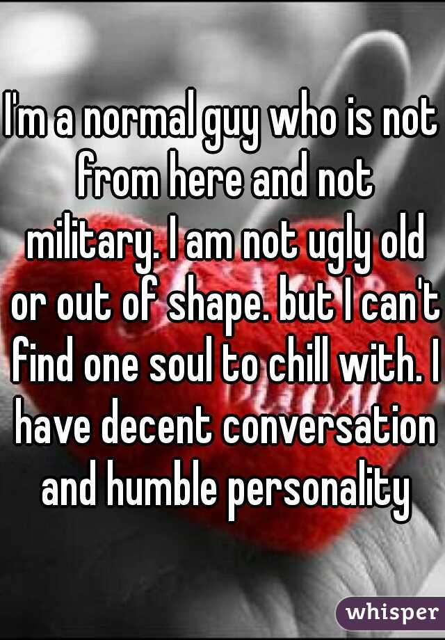 I'm a normal guy who is not from here and not military. I am not ugly old or out of shape. but I can't find one soul to chill with. I have decent conversation and humble personality